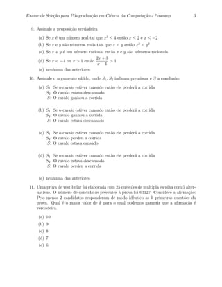 Exame de Sele¸˜o para P´s-gradua¸˜o em Ciˆncia da Computa¸˜o - Poscomp
             ca        o        ca       e               ca                              3


  9. Assinale a proposi¸˜o verdadeira
                       ca

      (a) Se x ´ um n´mero real tal que x2 ≤ 4 ent˜o x ≤ 2 e x ≤ −2
               e     u                            a
     (b) Se x e y s˜o n´meros reais tais que x < y ent˜o x2 < y 2
                   a u                                a
     (c) Se x + y ´ um n´mero racional ent˜o x e y s˜o n´meros racionais
                  e     u                 a         a u
                                  2x + 3
     (d) Se x < −4 ou x > 1 ent˜o
                                a        >1
                                   x−1
     (e) nenhuma das anteriores

 10. Assinale o argumento v´lido, onde S1 , S2 indicam premissas e S a conclus˜o:
                           a                                                  a

      (a) S1 : Se o cavalo estiver cansado ent˜o ele perder´ a corrida
                                              a            a
          S2 : O cavalo estava descansado
          S: O cavalo ganhou a corrida

     (b) S1 : Se o cavalo estiver cansado ent˜o ele perder´ a corrida
                                             a            a
         S2 : O cavalo ganhou a corrida
         S: O cavalo estava descansado

      (c) S1 : Se o cavalo estiver cansado ent˜o ele perder´ a corrida
                                              a            a
          S2 : O cavalo perdeu a corrida
          S: O cavalo estava cansado

     (d) S1 : Se o cavalo estiver cansado ent˜o ele perder´ a corrida
                                             a            a
         S2 : O cavalo estava descansado
         S: O cavalo perdeu a corrida

      (e) nenhuma das anteriores

 11. Uma prova de vestibular foi elaborada com 25 quest˜es de m´ltipla escolha com 5 alter-
                                                       o       u
     nativas. O n´mero de candidatos presentes a prova foi 63127. Considere a aﬁrma¸˜o:
                 u                              `                                     ca
     Pelo menos 2 candidatos responderam de modo idˆntico as k primeiras quest˜es da
                                                        e                           o
     prova. Qual ´ o maior valor de k para o qual podemos garantir que a aﬁrma¸˜o ´
                  e                                                                  ca e
     verdadeira.

      (a) 10
     (b) 9
      (c) 8
     (d) 7
      (e) 6
 