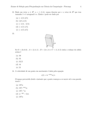 Exame de Sele¸˜o para P´s-gradua¸˜o em Ciˆncia da Computa¸˜o - Poscomp
             ca        o        ca       e               ca                                   4


 12. Dado um vetor u ∈ R2 , u = (−3, 4), vamos denotar por v o vetor de R2 que tem
     tamanho 1 e ´ ortogonal ` u. Ent˜o v pode ser dado por
                 e           a       a

        (a) (−4/5, 3/5)
       (b) (3/5, 4/5)
        (c) (−4/5, −3/5)
       (d) (−4/5, 1/5)
        (e) (−4/5, 2/5)

 13.

                                                     C


                                                             A

                                                B
                                                         O
       Se O = (0, 0, 0) ; A = (2, 4, 1) ; B = (3, 1, 1) e C = (1, 3, 5) ent˜o o volume do s´lido
                                                                           a               o
       acima ´
             e

        (a) 30
       (b) 35
        (c) 35/2
       (d) 44
        (e) 21

 14. A velocidade de um ponto em movimento ´ dada pela equa¸˜o
                                           e               ca

                                          v(t) = te−0.01t m/s

       O espa¸o percorrido desde o instante que o ponto come¸ou a se mover at´ a sua parada
               c                                            c                e
       total ´
             e

        (a) 104 m
       (b) 103 e−0.01 m
        (c) 102 e−1 m
       (d) (e−100 − 1)m
        (e) 102 m
 
