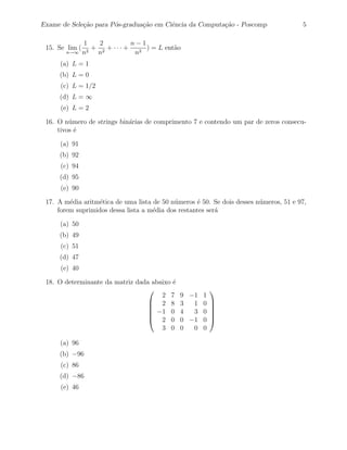 Exame de Sele¸˜o para P´s-gradua¸˜o em Ciˆncia da Computa¸˜o - Poscomp
             ca        o        ca       e               ca                            5

                1   2         n−1
 15. Se lim (     + 2 + ··· +     ) = L ent˜o
                                           a
       n→∞      n2 n           n2
      (a) L = 1
     (b) L = 0
      (c) L = 1/2
     (d) L = ∞
      (e) L = 2

 16. O n´mero de strings bin´rias de comprimento 7 e contendo um par de zeros consecu-
         u                  a
     tivos ´
           e

      (a) 91
     (b) 92
      (c) 94
     (d) 95
      (e) 90

 17. A m´dia aritm´tica de uma lista de 50 n´meros ´ 50. Se dois desses n´meros, 51 e 97,
         e         e                        u       e                    u
     forem suprimidos dessa lista a m´dia dos restantes ser´
                                     e                     a

      (a) 50
     (b) 49
      (c) 51
     (d) 47
      (e) 40

 18. O determinante da matriz dada abaixo ´
                                          e
                                                    
                                      2 7     9 −1 1
                                   2 8       3  1 0 
                                                    
                                   −1 0      4  3 0 
                                                    
                                   2 0       0 −1 0 
                                      3 0     0  0 0

      (a) 96
     (b) −96
      (c) 86
     (d) −86
      (e) 46
 