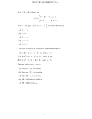 ˜           ´
                     QUESTOES DE MATEMATICA




1. Seja f : R → R deﬁnida por
                             
                             x3 − 2x2 − 2 , se x > −1
                     f (x) =
                             x − 3       , se x ≤ −1

                                           1
  Se L = lim f (an ), com an = −1 +          , ´ correto aﬁrmar que
                                               e
          n→+∞                             n
   (a) L = −4
   (b) L = −1
   (c) L = −5
   (d) L = −3
   (e) L = −2

2. Considere as seguintes aﬁrmativas sobre n´meros reais:
                                            u

    (I) Se 2x − 1 < 1 e x + 1 > 0, ent˜o x < 0.
                                      a
   (II) Se x2 − 1 < 0 ou 2x ≥ 1, ent˜o x ≥ 0.
                                    a
  (III) Se x2 − 1 < 0 e 2x ≥ 1, ent˜o x ≥ 0.
                                   a

  Assinale a alternativa correta.

   (a) Somente (I) ´ verdadeira.
                   e
   (b) Somente (III) ´ verdadeira.
                     e
   (c) (I) e (II) s˜o verdadeiras.
                   a
   (d) (II) e (III) s˜o verdadeiras.
                     a
   (e) (II) e (III) s˜o falsas.
                     a




                                       1
 