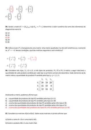 04. Sendo a matriz B = (bij)3x3 cujo 𝑏𝑖𝑗 = 𝑖² + 𝑗 determine o valor numérico da soma dos elementos da
diagonal da matriz B.
A) 12
B) 16
C) 20
D) 24
E) 28
05. Indica-se por 𝐴𝑡
a transposta de uma matriz. Uma matriz quadrada 𝐴 se diz anti-simétrica se, e somente
se, 𝐴𝑡
= −𝐴. Nessas condições, qual das matrizes seguintes é anti-simétrica?
06. Considere três lojas, L1, L2 e L3, e três tipos de produtos, P1, P2 e P3. A matriz a seguir descreve a
quantidade de cada produto vendido por cada loja na primeira semana de dezembro. Cada elemento aij da
matriz indica a quantidade do produto Pi vendido pela loja Lj, i,j = 1, 2, 3.
Analisando a matriz, podemos afirmar que:
a) a quantidade de produtos do tipo P2 vendidos pela loja L2 é 11
b) a quantidade de produtos do tipo P1 vendidos pela loja L2 é 30.
c) a soma das quantidades de produtos do tipo P3 vendidos pelas três lojas é 40.
d) a soma das quantidades de produtos do tipo P1 vendidos pelas três lojas é 52.
e) a soma das quantidades dos produtos dos tipos P1 e P2 vendidos pela loja L1 é 45
07. Considere as matrizes A2x3 e B2x2. Sobre essas matrizes é correto afirmar que
a) Existe a soma A + B e é uma matriz 4x5.
b) Existe o produto AB e é uma matriz 4x6.
 