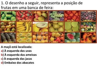 1. O desenho a seguir, representa a posição de
frutas em uma banca de feira:




A maçã está localizada:
a) À esquerda das uvas
b) À esquerda das ameixas
c) À esquerda das jacas
d) Embaixo dos abacates
 