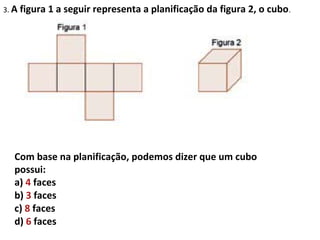 3. A figura   1 a seguir representa a planificação da figura 2, o cubo .




  Com base na planificação, podemos dizer que um cubo
  possui:
  a) 4 faces
  b) 3 faces
  c) 8 faces
  d) 6 faces
 