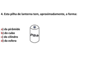 4. Esta pilha de lanterna tem, aproximadamente, a forma:



a) da pirâmide
b) do cubo
c) do cilindro
d) da esfera
 