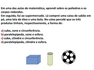 Em uma das aulas de matemática, aprendi sobre os poliedros e os
corpos redondos.
Em seguida, fui ao supermercado. Lá comprei uma caixa de sabão em
pó, uma lata de óleo e uma bola. No caixa percebi que os três
produtos tinham, respectivamente, a forma de:

a) cubo, cone e circunferência.
b) paralelepípedo, cone e esfera.
c) cubo, cilindro e circunferência.
d) paralelepípedo, cilindro e esfera.
 