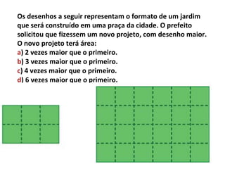 Os desenhos a seguir representam o formato de um jardim
que será construído em uma praça da cidade. O prefeito
solicitou que fizessem um novo projeto, com desenho maior.
O novo projeto terá área:
a) 2 vezes maior que o primeiro.
b) 3 vezes maior que o primeiro.
c) 4 vezes maior que o primeiro.
d) 6 vezes maior que o primeiro.
 