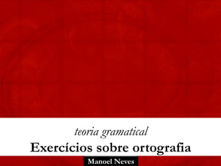 Manoel Neves
teoria gramatical
Exercícios sobre ortografia
 