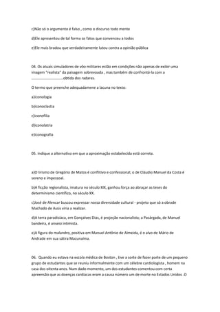 c)Não só o argumento é falso , como o discurso todo mente
d)Ele apresentou de tal forma os fatos que convenceu a todos
e)Ele mais bradou que verdadeiramente lutou contra a opinião pública
04. Os atuais simuladores de vôo militares estão em condições não apenas de exibir uma
imagem "realista" da paisagem sobrevoada , mas também de confrontá-la com a
...............................obtida dos radares.
O termo que preenche adequadamene a lacuna no texto:
a)iconologia
b)iconoclastia
c)iconofilia
d)iconolatria
e)iconografia
05. Indique a alternativa em que a aproximação estabelecida está correta.
a)O lirismo de Gregório de Matos é conflitivo e confessional; o de Cláudio Manuel da Costa é
sereno e impessoal.
b)A ficção regionalista, imatura no século XIX, ganhou força ao abraçar as teses do
determinismo científico, no século XX.
c)José de Alencar buscou expressar nossa diversidade cultural - projeto que só a obrade
Machado de Assis viria a realizar.
d)A terra paradisíaca, em Gonçalves Dias, é projeção nacionalista; a Pasárgada, de Manuel
bandeira, é anseio intimista.
e)A figura do malandro, positiva em Manuel Antônio de Almeida, é o alvo de Mário de
Andrade em sua sátira Macunaíma.
06. Quando eu estava na escola médica de Boston , tive a sorte de fazer parte de um pequeno
grupo de estudantes que se reuniu informalmente com um célebre cardiologista , homem na
casa dos oitenta anos. Num dado momento, um dos estudantes comentou com certa
apreensão que as doenças cardíacas eram a causa número um de morte no Estados Unidos .O
 