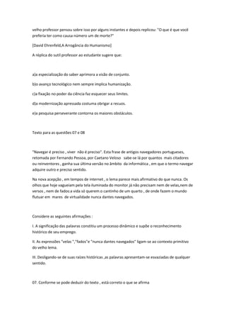 velho professor pensou sobre isso por alguns instantes e depois replicou: "O que é que você
preferia ter como causa número um de morte?"
[David Ehrenfeld,A Arrogância do Humanismo]
A réplica do sutil professor ao estudante sugere que:
a)a especialização do saber aprimora a visão de conjunto.
b)o avanço tecnológico nem sempre implica humanização.
c)a fixação no poder da ciência faz esquecer seus limites.
d)a modernização apressada costuma obrigar a recuos.
e)a pesquisa perseverante contorna os maiores obstáculos.
Texto para as questões 07 e 08
"Navegar é preciso , viver não é preciso". Esta frase de antigos navegadores portugueses,
retomada por Fernando Pessoa, por Caetano Veloso sabe-se lá por quantos mais citadores
ou reinventores , ganha sua última versão no âmbito da informática , em que o termo navegar
adquire outro e preciso sentido.
Na nova acepção , em tempos de internet , o lema parece mais afirmativo do que nunca. Os
olhos que hoje vagueiam pela tela iluminada do monitor já não precisam nem de velas,nem de
versos , nem de fados:a vida só querem o cantinho de um quarto , de onde fazem o mundo
flutuar em mares de virtualidade nunca dantes navegados.
Considere as seguintes afirmações :
I. A significação das palavras constitiu um processo dinâmico e supõe o reconhecimento
histórico de seu emprego.
II. As expressões "velas ","fados"e "nunca dantes navegados" ligam-se ao contexto primitivo
do velho lema.
III. Desligando-se de suas raízes históricas ,as palavras apresentam-se esvaziadas de qualquer
sentido.
07. Conforme se pode deduzir do texto , está correto o que se afirma
 