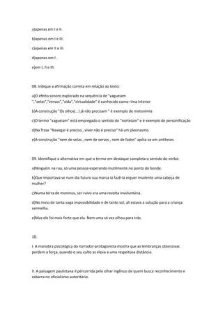 a)apenas em I e II.
b)apenas em I e III.
c)apenas em II e III.
d)apenas em I .
e)em I, II e III.
08. Indique a afirmação correta em relação ao texto:
a)O efeito sonoro explorado na sequência de "vagueiam
","velas","versos","vida","virtualidade" é conhecido como rima interior
b)A construção "Os olhos(...) já não precisam " é exemplo de metonímia
c)O termo "vagueiam" está empregado o sentido de "norteiam" e é exemplo de personificação
d)Na frase "Navegar é preciso , viver não é preciso" há um pleonasmo
e)A construção "nem de velas , nem de versos , nem de fados" apóia-se em antíteses
09. Identifique a alternativa em que o termo em destaque completa o sentido do verbo:
a)Ninguém na rua, só uma pessoa esperando inutilmente no ponto do bonde.
b)Que importava se num dia futuro sua marca ia fazê-la erguer insolente uma cabeça de
mulher?
c)Numa terra de morenos, ser ruivo era uma revolta involuntária.
d)No meio de tanta vaga impossibilidade e de tanto sol, ali estava a solução para a criança
vermelha.
e)Mas ele foi mais forte que ela. Nem uma só vez olhou para trás.
10.
I. A manobra psicológica do narrador-protagonista mostra que as lembranças obsessivas
perdem a força, quando o seu culto as eleva a uma respeitosa distância.
II. A paisagem paulistana é percorrida pelo olhar ingênuo de quem busca reconhecimento e
esbarra no oficialismo autoritário.
 
