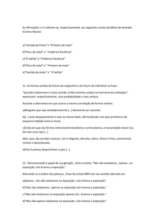 As afirmações I e II referem-se, respectivamente, aos seguintes contos de Mário de Andrade
(Contos Novos):
a)"Vestida de Preto" e "Primeiro de maio"
b)"Peru de natal" e " Frederico Paciência"
c)"O ladrão" e "Frederico Paciência"
d)"Peru de natal" e " Primeiro de maio"
e)"Vestida de preto" e " O ladrão"
11. As formas verbais do futuro do subjuntivo e do futuro do indicativo na frase:
“Quando realizarmos o nosso acorde, então seremos usados na harmonia da civilização.”
expressam, respectivamente, uma probabilidade e uma certeza.
Assinale a alternativa em que ocorre a mesma correlação de formas verbais:
a)Ninguém que seja verdadeiramente [...] deixará de ser nacional.
b)[...] esse despaisamento é mais ou menos fatal, não há dúvida num país primitivo e de
pequena tradição como o nosso.
c)O dia em que nós formos inteiramente brasileiros e só brasileiros, a humanidade estará rica
de mais uma raça [...]
d)As raças são acordes musicais. Um é elegante, discreto, cético. Outro é lírico, sentimental,
místico e desordenado.
e)Pois é preciso desprimitivar o país [...].
12. Rememorando o papel de sua geração , dizia o artista: "Nós não estavámos , apenas , na
exposição; nós éramos a exposição."
Alterando-se a ordem das palavras , frase do artista NÃO tem seu sentido alterado em:
a)Apenas , nós não estávamos na exposição ; nós éramos a exposição".
b)"Nós não estávamos ; apenas na exposição nós éramos a exposição."
c)"Nós não estávamos na exposição apenas nós ; éramos a exposição."
d)"Nós não apenas estávamos na exposição ; nós éramos a exposição."
 