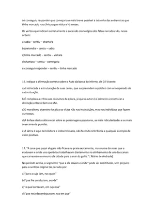 só conseguiu responder que começaria o mais breve possível a ladainha das entrevistas que
tinha marcado nas clínicas que visitara há meses.
Os verbos que indicam corretamente a sucessão cronológica dos fatos narrados são, nessa
ordem:
a)sabia – sentiu – chamara
b)pretendia – sentiu – sabia
c)tinha marcado – sentiu – visitara
d)chamara – sentiu – começaria
e)consegui responder – sentiu – tinha marcado
16. Indique a afirmação correta sobre o Auto da barca do inferno, de Gil Vicente:
a)é intrincada a estruturação de suas cenas, que surpreendem o público com o inesperado de
cada situação.
b)É complexa a crítica aos costumes da época, já que o autor é o primeiro a relativizar a
distinção entre o Bem e o Mal.
c)O moralismo vicentino localiza os vícios não nas instituições, mas nos indivíduos que fazem
as vicosas.
d)A ênfase desta sátira recai sobre as personagens populares, as mais ridicularizadas e as mais
severamente punidas.
e)A sátira é aqui demolidora e indiscriminada, não fazendo referência a qualquer exemplo de
valor positivo.
17. "A casa que papai alugara não ficava na praia exatamente, mas numa das ruas que a
eladavam e onde uns operários trabalhavam diariamente no alinhamento de um dos canais
que carreavam o enxurro da cidade para o mar do golfo." [ Mário de Andrade]
No período acima, o segmento "que a ela davam e onde" pode ser substituído, sem prejuízo
para o sentido original do período por:
a)"para a cuja iam, nas quais"
b)"que lhe conduziam, aonde"
c)"à qual cortavam, em cuja rua"
d)"que nela desembocavam, rua em que"
 