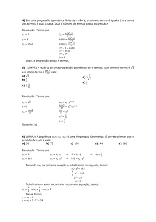 4) Em uma progressão geométrica finita de razão , o primeiro termo é igual a         e a soma
dos termos é igual a  . Qual o número de termos dessa progressão?

Resolução: Temos que:




     Logo, a progressão possui 8 termos.

5) (UTFPR) A razão          de uma progressão geométrica de 4 termos, cujo primeiro termo é √
                        √
e o último termo é           vale:
a) √
                                                       d) √
b)
                                                       e)
c)    √



Resolução: Temos que:

       √
                                      √
                                          √
           √




Gabarito: b)



6) (UFRRJ) A sequência                    é uma Progressão Geométrica. É correto afirmar que o
produto de x por z vale:
a) 36               b) 72                     c) 108           d) 144             e) 180


Resolução: Temos que:




     Isolando o     na primeira equação e substituindo na segunda, temos:




     Substituindo o valor encontrado na primeira equação, temos:



     Dessa forma:
 