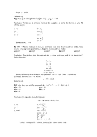 Logo,          .

Gabarito: c)
7) (UFCE) Qual a solução da equação:                     .

Resolução: Temos que o primeiro membro da equação é a soma dos termos e uma PG
infinita, assim:




   Sendo assim,

8) (UFV – MG) As medidas do lado, do perímetro e da área de um quadrado estão, nesta
ordem, em progressão geométrica. A diagonal desse quadrado mede:
a) √              b) √                c)  √             d) √            e) √

Resolução: Chamando o lado do quadrado de , o seu perímetro será           e a sua área   .
Assim, teremos:




   Assim, teremos que as raízes da equação são       e       . Como   é o lado do
quadrado, devemos ter      . Assim:
                                         √       √
Gabarito: a)

9) O valor de   que satisfaz a equação                                é:
a)                                c)
b)                                d)
e)


Resolução: Da equação dada, temos que:




       Como a soma possui 7 termos, temos que o último termo será:
 