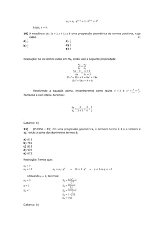 Logo,    .

10) A sequência                         é uma progressão geométrica de termos positivos, cuja
    razão                                                                                  é:
a)                                 c)
b)                                 d)
                                   e)



Resolução: Se os termos estão em PG, entáo vale a seguinte propriedade:




           Resolvendo a equação acima, encontraremos como raízes               e             .
Tomando a raiz inteira, teremos:




Gabarito: b)

11)     (PUCPel – RS) Em uma progressão geométrica, o primeiro termo é          e o terceiro é
  ; então a soma dos primeiros termos é:

a)   615
b)   765
c)   813
d)   576
e)   675

Resolução: Temos que:




     Utilizando    , teremos:




Gabarito: b)
 