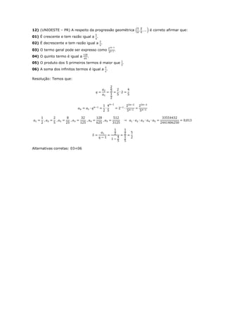 12) (UNIOESTE – PR) A respeito da progressão geométrica (   ) é correto afirmar que:
01) É crescente e tem razão igual a .
02) É decrescente e tem razão igual a .

03) O termo geral pode ser expresso como
04) O quinto termo é igual a   .
05) O produto dos 5 primeiros termos é maior que
06) A soma dos infinitos termos é igual a .

Resolução: Temos que:




Alternativas corretas: 03+06
 