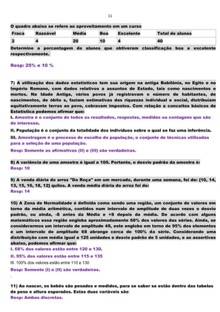 11
O quadro abaixo se refere ao aproveitamento em um curso
Fraca Razoável Média Boa Excelente Total de alunos
2 4 20 10 4 40
Determine a porcentagem de alunos que obtiveram classificação boa e excelente
respectivamente.
Resp: 25% e 10 %
7) A utilização dos dados estatísticos tem sua origem na antiga Babilônia, no Egito e no
Império Romano, com dados relativos a assuntos de Estado, tais como nascimentos e
mortes. Na Idade Antiga, vários povos já registravam o número de habitantes, de
nascimentos, de óbito s, faziam estimativas das riquezas individual e social, distribuíam
equitativamente terras ao povo, cobravam impostos. Com relação a conceitos básicos de
Estatística podemos afirmar que:
I. Amostra é o conjunto de todos os resultados, respostas, medidas ou contagens que são
de interesse.
II. População é o conjunto da totalidade dos indivíduos sobre o qual se faz uma inferência.
III. Amostragem é o processo de escolha da população, o conjunto de técnicas utilizadas
para a seleção de uma população.
Resp: Somente as afirmativas (II) e (III) são verdadeiras.
8) A variância de uma amostra é igual a 100. Portanto, o desvio padrão da amostra é:
Resp: 10
9) A venda diária do arroz "Da Roça" em um mercado, durante uma semana, foi de: {10, 14,
13, 15, 16, 18, 12} quilos. A venda média diária do arroz foi de:
Resp: 14
10) A Zona de Normalidade é definida como sendo uma região, um conjunto de valores em
torno da média aritmética, contidos num intervalo de amplitude de duas vezes o desvio
padrão, ou ainda, -S antes da Média e +S depois da média. De acordo com alguns
matemáticos essa região engloba aproximadamente 68% dos valores das séries. Ainda, se
considerarmos um intervalo de amplitude 4S, este engloba em torno de 95% dos elementos
e um intervalo de amplitude 6S abrange cerca de 100% da série. Considerando uma
distribuição com média igual a 125 unidades e desvio padrão de 5 unidades, e as assertivas
abaixo, podemos afirmar que:
I. 68% dos valores estão entre 120 e 130.
II. 95% dos valores estão entre 115 e 135
III. 100% dos valores estão entre 110 e 130
Resp: Somente (I) e (II) são verdadeiras.
.
11) Ao nascer, os bebês são pesados e medidos, para se saber se estão dentro das tabelas
de peso e altura esperados. Estas duas variáveis são:
Resp: Ambas discretas.
 