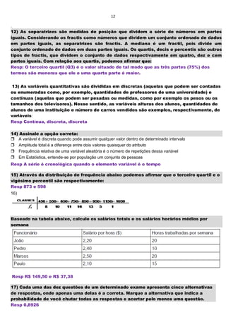 12
.
12) As separatrizes são medidas de posição que dividem a série de números em partes
iguais. Considerando os fractis como números que dividem um conjunto ordenado de dados
em partes iguais, as separatrizes são fractis. A mediana é um fractil, pois divide um
conjunto ordenado de dados em duas partes iguais. Os quartis, decis e percentis são outros
tipos de fractis, que dividem o conjunto de dados respectivamente em quatro, dez e cem
partes iguais. Com relação aos quartis, podemos afirmar que:
Resp: O terceiro quartil (Q3) é o valor situado de tal modo que as três partes (75%) dos
termos são menores que ele e uma quarta parte é maior.
13) As variáveis quantitativas são divididas em discretas (aquelas que podem ser contadas
ou enumeradas como, por exemplo, quantidades de professores de uma universidade) e
contínuas (aquelas que podem ser pesadas ou medidas, como por exemplo os pesos ou os
tamanhos dos televisores). Nesse sentido, as variáveis alturas dos alunos, quantidades de
alunos de uma instituição e número de carros vendidos são exemplos, respectivamente, de
variáveis:
Resp Contínua, discreta, discreta
14) Assinale a opção correta:
A variável é discreta quando pode assumir qualquer valor dentro de determinado intervalo
Amplitude total é a diferença entre dois valores quaisquer do atributo
Frequência relativa de uma variável aleatória é o número de repetições dessa variável
Em Estatística, entende-se por população um conjunto de pessoas
Resp A série é cronológica quando o elemento variável é o tempo
15) Através da distribuição de frequência abaixo podemos afirmar que o terceiro quartil e o
vigésimo percentil são respectivamente:
Resp 873 e 598
16)
Baseado na tabela abaixo, calcule os salários totais e os salários horários médios por
semana
2
Resp R$ 149,50 e R$ 37,38
17) Cada uma das dez questões de um determinado exame apresenta cinco alternativas
de respostas, onde apenas uma delas é a correta. Marque a alternativa que indica a
probabilidade de você chutar todas as respostas e acertar pelo menos uma questão.
Resp 0,8926
 