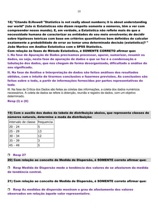 13
18) "Citando D.Howell "Statistics is not really about numbers; it is about understanding
our world" (isto é: Estatísticas não dizem respeito somente a números, têm a ver com
compreender nosso mundo). E, em verdade, a Estatística não reflete mais do que a
necessidade humana de caracterizar as entidades do seu meio envolvente; de decidir
sobre hipóteses teóricas com base em critérios quantitativos bem definidos de calcular
exatamente a probabilidade de errar ao tomar uma determinada decisão (estatística)? "
João Marôco em Análise Estatística com o SPSS Statistics.
Com relação às fases do Método Estatístico, é SOMENTE CORRETO afirmar que:
I. Na fase de Apuração de Dados precisamos processar, apurar, sumarizar, resumir os
dados, ou seja, nesta fase de apuração de dados o que se faz é a condensação e
tabulação dos dados, que nos chegam de forma desorganizada, dificultado a análise de
seu significado.
II. Na fase de Análise e Interpretação de dados são feitas análises dos resultados
obtidos, com o intuito de tirarmos conclusões e fazermos previsões. As conclusões são
feitas sobre o todo, a partir de informações fornecidas por partes representativas do
todo.
III. Na fase de Crítica dos Dados são feitas as coletas das informações, a coleta dos dados numéricos
necessários. A coleta de dados se refere à obtenção, reunião e registro de dados, com um objetivo
determinado.
Resp (I) e (II)
19) Com o auxílio dos dados da tabela de distribuição abaixo, que representa classes de
números naturais, determine a moda da distribuição:
Resp 27
20) Com relação ao conceito de Medida de Dispersão, é SOMENTE correto afirmar que:
Resp Medida de Dispersão mede a tendência dos valores de se afastarem da medida
de tendência central.
21) Com relação ao conceito de Medida de Dispersão, é SOMENTE correto afirmar que:
.
Resp As medidas de dispersão mostram o grau de afastamento dos valores
observados em relação àquele valor representativo.
 