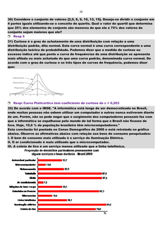 16
30) Considere o conjunto de valores {2,5, 6, 9, 10, 13, 15}. Deseja-se dividir o conjunto em
4 partes iguais utilizando-se o conceito de quartis. Qual o valor do quartil que determina
que 25% dos elementos do conjunto são menores do que ele e 75% dos valores do
conjunto sejam maiores que ele?
Resp 5
31) Curtose é o grau de achatamento de uma distribuição com relação a uma
distribuição padrão, dita normal. Esta curva normal é uma curva correspondente a uma
distribuição teórica de probabilidade. Podemos dizer que a medida de curtose ou
excesso indica até que ponto a curva de frequências de uma distribuição se apresenta
mais afilada ou mais achatada do que uma curva padrão, denominada curva normal. De
acordo com o grau de curtose e os três tipos de curvas de frequência, podemos dizer
que:



Resp: Curva Platicúrtica tem coeficiente de curtose de c > 0,263
32) De acordo com o IBGE. "A informática está longe de ser democratizada no Brasil,
onde muitas pessoas não sabem utilizar um computador e outras nunca estiveram diante
de um. Porém, não se pode negar que o surgimento dos computadores pessoais fez com
que a informática se espalhasse pelo mundo de tal forma que o Brasil não ficasse de
fora. Hoje, 10,6 % da população brasileira têm microcomputadores."
Esta conclusão foi pautada no Censo Demográfico de 2000 e está retratada no gráfico
abaixo. Observe as afirmativas abaixo com relação aos bens de consumo pesquisados:
I. O bem de consumo mais utilizado é o serviço de Iluminação Elétrica.
II. O ar condicionado é mais utilizado que o microcomputador.
III. A coleta de lixo é um serviço menos utilizado que a linha telefônica.
 