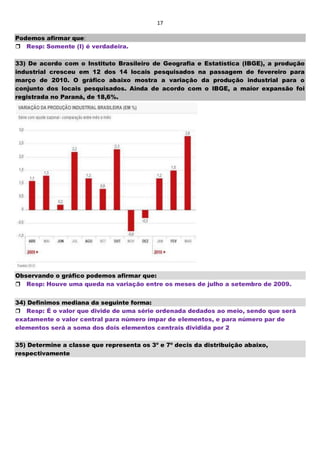 17
Podemos afirmar que:
Resp: Somente (I) é verdadeira.
33) De acordo com o Instituto Brasileiro de Geografia e Estatística (IBGE), a produção
industrial cresceu em 12 dos 14 locais pesquisados na passagem de fevereiro para
março de 2010. O gráfico abaixo mostra a variação da produção industrial para o
conjunto dos locais pesquisados. Ainda de acordo com o IBGE, a maior expansão foi
registrada no Paraná, de 18,6%.
Observando o gráfico podemos afirmar que:
Resp: Houve uma queda na variação entre os meses de julho a setembro de 2009.
34) Definimos mediana da seguinte forma:
Resp: É o valor que divide de uma série ordenada dedados ao meio, sendo que será
exatamente o valor central para número ímpar de elementos, e para número par de
elementos será a soma dos dois elementos centrais dividida por 2
35) Determine a classe que representa os 3º e 7º decis da distribuição abaixo,
respectivamente
 