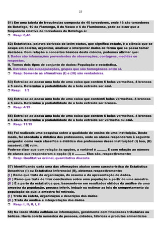 22
51) Em uma tabela de frequências composta de 40 torcedores, onde 16 são torcedores
do Botafogo, 10 do Flamengo, 8 do Vasco e 6 do Fluminense, pode-se dizer que a
frequência relativa de torcedores do Botafogo é:
Resp: 0,40
52) Estatística, palavra derivada do latim status, que significa estado, é a ciência que se
ocupa em coletar, organizar, analisar e interpretar dados de forma que se possa tomar
decisões. Com relação a conceitos básicos desta ciência, podemos afirmar que:
I. Dados são informações provenientes de observações, contagens, medidas ou
respostas.
II. Temos dois tipos de conjunto de dados: População e estatística.
III. Estratos são subpopulações, grupos que são homogêneos entre si.
Resp: Somente as afirmativas (I) e (III) são verdadeiras.
53) Extrai-se ao acaso uma bola de uma caixa que contém 6 bolas vermelhas, 4 brancas
e 5 azuis. Determine a probabilidade de a bola extraída ser azul.
 Resp: 1/3
54) Extrai-se ao acaso uma bola de uma caixa que contém6 bolas vermelhas, 4 brancas
e 5 azuis. Determine a probabilidade de a bola extraída ser branca.
Resp: 4/15
55) Extrai-se ao acaso uma bola de uma caixa que contém 6 bolas vermelhas, 4 brancas
e 5 azuis. Determine a probabilidade de a bola extraída ser vermelha ou azul.
Resp: 11/15
56) Foi realizada uma pesquisa sobre a qualidade de ensino de uma instituição. Deste
modo, foi abordada a didática dos professores, onde os alunos responderam à seguinte
pergunta: como você classifica a didática dos professores dessa instituição? (I) boa, (II)
razoável, (III) ruim.
Pode-se dizer que com relação às opções, a variável é .......... E com relação ao número
de alunos que responderam a opção (I) é ........... Elas são, respectivamente:
Resp: Qualitativa ordinal, quantitativa discreta
57) Identificando cada uma das afirmações abaixo como característica de Estatística
Descritiva (I) ou Estatística Inferencial (II), obtemos respectivamente:
(I ) Ramo que trata da organização, do resumo e da apresentação de dados.
(II ) Ramo que trata de tirar conclusões sobre uma população a partir de uma amostra.
(II ) É a parte da estatística que, baseando-se em resultados obtidos da análise de uma
amostra da população, procura inferir, induzir ou estimar as leis de comportamento da
população da qual a amostra foi retirada.
(I ) Trata da coleta, organização e descrição dos dados
(II ) Trata da análise e interpretação dos dados
Resp: I, II, II, I, II
58) Na Idade Média colhiam-se informações, geralmente com finalidades tributárias ou
bélicas. Havia coleta numérica de pessoas, cidades, fábricas e produtos alimentícios
 