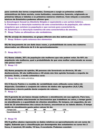 23
para controle das terras conquistadas. Começam a surgir as primeiras análises
sistemáticas de fatos sociais, como batizados, casamentos, funerais, originando as
primeiras tábuas e tabelas e os primeiros números relativos. Com relação a conceitos
básicos de Estatística podemos afirmar que:
I. Amostragem Casual ou Aleatória Simples é equivalente a um sorteio lotérico.
II. Parâmetro é a descrição numérica de uma característica da população, são valores
singulares que existem na população e que servem para caracterizá-la.
III. Estatística é a descrição numérica de uma característica da amostra.
Resp: Todas as afirmativas são verdadeiras.
59) No arranjo de elementos, os grupos diferem uns dos outros pela:
Resp: Ordem e pela natureza dos elementos
60) No lançamento de um dado duas vezes, a probabilidade da soma dos números
observados ser diferente de 8 é de aproximadamente:
Resp: 86,11%
61) Numa cidade, 20% da população são mulheres que não podem votar. Se 60% da
população são mulheres, qual a probabilidade de que uma mulher selecionada ao acaso
não possa votar?
Resp: 1/3
62) Numa pesquisa de opinião, 80 pessoas são favoráveis ao divórcio, 50 são
desfavoráveis, 30 são indiferentes e 20 ainda não têm opinião formada a respeito do
assunto. Então, a média aritmética será:
Resp: Não há média aritmética.
63) O Desvio Padrão é a medida de variabilidade mais utilizada como índice de
dispersão. Considere o conjunto de valores de dados não agrupados: {4,6,7,20}.
Determine o desvio padrão deste conjunto de valores.
Resp: 6,3
64) O gerente de um banco deseja melhorar o atendimento em sua agência. Para isso,
ele fez uma tabela relacionando os funcionários que trabalham no caixa, o tempo gasto
no atendimento e a quantidade de clientes atendidos. Os tempos, em segundos, de um
total de 30 atendimentos dos caixas do banco, encontram-se na tabela abaixo. O tempo
médio de atendimento gasto pelos caixas foi de:

Resp: 78
65) O gráfico abaixo representa os dados relativos ao aproveitamento em um curso de
inglês. Sabendo que a classificação por desempenho dos estudantes no curso foi: 2
fraca, 4 razoável, 20 média, 10 boa, 4 excelente. Podemos concluir:
 
