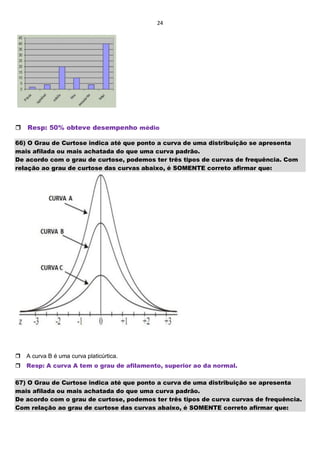 24

Resp: 50% obteve desempenho médio
66) O Grau de Curtose indica até que ponto a curva de uma distribuição se apresenta
mais afilada ou mais achatada do que uma curva padrão.
De acordo com o grau de curtose, podemos ter três tipos de curvas de frequência. Com
relação ao grau de curtose das curvas abaixo, é SOMENTE correto afirmar que:

A curva B é uma curva platicúrtica.
Resp: A curva A tem o grau de afilamento, superior ao da normal.
67) O Grau de Curtose indica até que ponto a curva de uma distribuição se apresenta
mais afilada ou mais achatada do que uma curva padrão.
De acordo com o grau de curtose, podemos ter três tipos de curva curvas de frequência.
Com relação ao grau de curtose das curvas abaixo, é SOMENTE correto afirmar que:
 