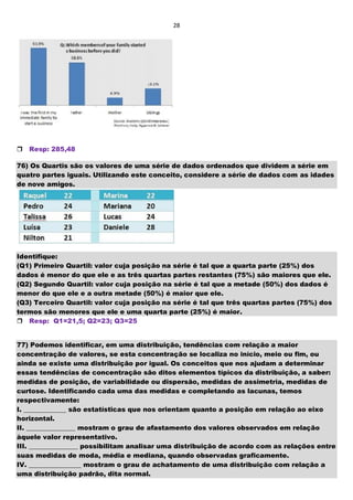 28

Resp: 285,48
76) Os Quartis são os valores de uma série de dados ordenados que dividem a série em
quatro partes iguais. Utilizando este conceito, considere a série de dados com as idades
de nove amigos.
Identifique:
(Q1) Primeiro Quartil: valor cuja posição na série é tal que a quarta parte (25%) dos
dados é menor do que ele e as três quartas partes restantes (75%) são maiores que ele.
(Q2) Segundo Quartil: valor cuja posição na série é tal que a metade (50%) dos dados é
menor do que ele e a outra metade (50%) é maior que ele.
(Q3) Terceiro Quartil: valor cuja posição na série é tal que três quartas partes (75%) dos
termos são menores que ele e uma quarta parte (25%) é maior.
Resp: Q1=21,5; Q2=23; Q3=25
77) Podemos identificar, em uma distribuição, tendências com relação a maior
concentração de valores, se esta concentração se localiza no início, meio ou fim, ou
ainda se existe uma distribuição por igual. Os conceitos que nos ajudam a determinar
essas tendências de concentração são ditos elementos típicos da distribuição, a saber:
medidas de posição, de variabilidade ou dispersão, medidas de assimetria, medidas de
curtose. Identificando cada uma das medidas e completando as lacunas, temos
respectivamente:
I. _____________ são estatísticas que nos orientam quanto a posição em relação ao eixo
horizontal.
II. _______________ mostram o grau de afastamento dos valores observados em relação
àquele valor representativo.
III. _______________ possibilitam analisar uma distribuição de acordo com as relações entre
suas medidas de moda, média e mediana, quando observadas graficamente.
IV. ________________ mostram o grau de achatamento de uma distribuição com relação a
uma distribuição padrão, dita normal.
 