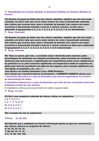 29
Resp:Medidas de Posição; Medidas de Dispersão; Medidas de Simetria; Medidas de
Curtose
78) Quando um grupo de dados não tem valores repetidos, significa que não tem moda
(amodal), um único valor que ocorre maior número de vezes é denominado unimodal,
dois valores que ocorrem mais vezes é chamado de bimodal, três valores com maior
ocorrência é denominado trimodal e mais de 3 valores costuma- se dizer que é
polimodal. O agrupamento 2, 4, 3, 2, 1, 3, 3, 2, 2, 4, 4, 5, 6, 7, 8, 8 é denominado:
Resp: Unimodal
79) Quando um grupo de dados não tem valores repetidos, significa que não tem moda
(amodal), um único valor que ocorre maior número de vezes é denominado unimodal,
dois valores que ocorrem mais vezes é chamado de bimodal, três valores com maior
ocorrência é denominado trimodal e mais de 3 valores costuma-se dizer que é polimodal.
O agrupamento 4, 3, 2, 1, 3, 3, 2, 2, 4, 4, 5, 6, 7, 8, 8 é denominado:
Resp: Trimodal
80) "Quer se queira, quer não, a sociedade atual é dominada pelos números: pelas
percentagens de abstenção nas eleições presidenciais, pelas previsões de resultados
eleitorais; pela taxa de juro e capitalização dos empréstimos; pelos teores significativos
de poluentes no ar; pelo acréscimo significativo da temperatura média da superfície do
globo; pela eficácia quantitativa da pílula do dia seguinte, pela evolução significativa de
sem-abrigo na população, etc., etc....."
João Marôco em Análise Estatística com o SPSS Statistics
Com relação aos conceitos básicos de Estatística, é SOMENTE CORRETO afirmar que:
I. Estatística Descritiva é o ramo da Estatística que trata da organização, do resumo e
da apresentação de dados.
II. Estatística Inferencial é o ramo da Estatística que trata de tirar conclusões sobre uma
população a partir de uma amostra.
III. Estatística é a ciência que se ocupa somente em coletar e organizar dados.
Resp: (I) e (II)
81) Rol é uma sequência ordenada de valores. Assim, as sequências:
I. 8, 7, 6, 5, 3, 1
II. 9, 11, 15, 18, 23, 30
III. 5, 9, 4, 3, 2, 1
IV. 5, 5, 4, 3, 3, 1
São exemplos de róis as sequências:
 Resp: (I), (II), (IV)
82) Sabendo que a amplitude nos fornece informação quanto ao grau de concentração
dos valores, observe os conjuntos de valores:
X: 70, 70, 70, 70, 70.
Y: 68, 69, 70, 71, 72.
Z: 5, 15, 50, 120, 160.
 