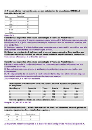 3
4) A tabela abaixo representa as notas dos estudantes de uma classe. DANIELLE
ANDRADE DE CASTRO
Resp: 50%
Considere as seguintes afirmativas com relação à Teoria da Probabilidade:
I. Dados os eventos A e B sobre o mesmo espaço amostral S, definimos a operação união
dos eventos A e B, gera um novo evento cujos elementos são os elementos comuns dos
dois conjuntos.
II. Dados os eventos A e B definidos sob o mesmo espaço amostral S, se verifica que são
mutuamente excludentes se sua interseção é vazia.
III. Dados os eventos A e B definidos sob o mesmo espaço amostral S, se verifica que
são coletivamente exaustivos se a união deles formam o espaço amostral completo S.
Somente as afirmativas II e III estão corretas
Considere as seguintes afirmativas com relação à Teoria da Probabilidade:
I. Espaço amostral é o conjunto de todos os resultados possíveis e diferentes de um
experimento aleatório.
II. Denominaremos como evento a qualquer subconjunto do espaço amostral de um
experimento.
III. O complemento de um evento é o subconjunto formado pelos elementos do espaço
amostral do experimento que não foram incluídos no evento.
As afirmativas I, II e III estão corretas
Uma empresa opera em três turnos e no final da semana, a produção apresentada
foi a seguinte:
Dias/Turnos Segunda Terça Quarta Quinta Sexta
I 150 150 150 150 150
II 70 130 150 180 220
III 15 67 117 251 300
Calcule a produção média da semana em cada turno.
Resp:I-150, II-150 e III-150
Uma variável contábil Y, medida em milhares de reais, foi observada em dois grupos de
empresas apresentando os resultados seguintes:
Grupo Média Desvio-padrão
A 20 4
B 10 3
A dispersão relativa do grupo B é maior do que a dispersão relativa do grupo A.
 
