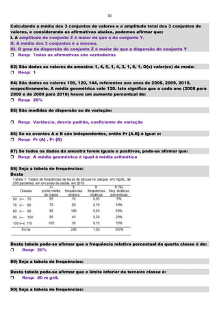 30
Calculando a média dos 3 conjuntos de valores e a amplitude total dos 3 conjuntos de
valores, e considerando as afirmativas abaixo, podemos afirmar que:
I. A amplitude do conjunto Z é maior do que a do conjunto Y.
II. A média dos 3 conjuntos é a mesma.
III. O grau de dispersão do conjunto Z é maior do que a dispersão do conjunto Y
Resp: Todas as afirmativas são verdadeiras
83) São dados os valores da amostra: 1, 4, 5, 1, 4, 3, 1, 6, 1. O(s) valor(es) da moda:
Resp: 1
84) São dados os valores 100, 120, 144, referentes aos anos de 2008, 2009, 2010,
respectivamente. A média geométrica vale 120. Isto significa que a cada ano (2008 para
2009 e de 2009 para 2010) houve um aumento percentual de:
Resp: 20%
85) São medidas de dispersão ou de variação:
Resp: Variância, desvio padrão, coeficiente de variação
86) Se os eventos A e B são independentes, então Pr {A.B} é igual a:
Resp: Pr {A} . Pr {B}
87) Se todos os dados da amostra forem iguais e positivos, pode-se afirmar que:
Resp: A média geométrica é igual à média aritmética
88) Seja a tabela de frequências:
Desta
Desta tabela pode-se afirmar que a frequência relativa percentual da quarta classe é de:
Resp: 20%
89) Seja a tabela de frequências:
Desta tabela pode-se afirmar que o limite inferior da terceira classe é:
Resp: 80 m g/dL
90) Seja a tabela de frequências:
 