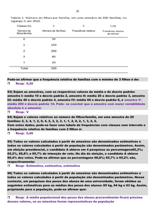 32
Pode-se afirmar que a frequência relativa de famílias com o mínimo de 3 filhos é de:
Resp: 0,20
93) Sejam as amostras, com os respectivos valores da média e do desvio padrão:
amostra I: média 10 e desvio padrão 2, amostra II: média 20 e desvio padrão 3, amostra
III: média 40 e desvio padrão 4, amostra IV: média 60 e desvio padrão 6, e amostra V:
média 200 e desvio padrão 10. Pode- se concluir que a amostra com maior variabilidade
absoluta é a amostra:
Resp: V
94) Sejam o valores relativos ao número de filhos/família, em uma amostra de 20
famílias: 2, 3, 4, 1, 2, 0, 4, 2, 3, 2, 3, 1, 1, 2, 0, 2, 1, 3, 2, 2.
Com estes dados, pode-se fazer uma tabela de frequências com classes sem intervalo e
a frequência relativa de famílias com 2 filhos é:
Resp: 0,40
95) Todos os valores calculados à partir de amostras são denominados estimativas e
todos os valores calculados à partir de população são denominados parâmetros. Assim,
em eleição presidencial, o candidato A obteve em 4 pesquisas as percentagens65,3%;
65,2%, 66,8% e 65,7% de intenção de voto. No dia da eleição, o candidato A obteve
66,4% dos votos. Pode-se afirmar que as percentagens 66,8%; 65,7% e 65,2% são,
respectivamente:
Resp: Estimativa, estimativa, estimativa
96) Todos os valores calculados à partir de amostras são denominados estimativas e
todos os valores calculados à partir de população são denominados parâmetros. Nesse
contexto, em pesquisas dos pesos dos alunos de uma universidade, foram obtidos as
seguintes estimativas para as médias dos pesos dos alunos: 65 kg, 64 kg e 63 kg. Assim,
projetando para a população, pode-se afirmar que:
Resp: A média populacional dos pesos dos alunos provavelmente ficará próxima
desses valores, se as amostras forem representativas da população
 