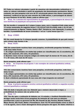 33
97) Todos os valores calculados à partir de amostras são denominados estimativas e
todos os valores calculados à partir de população são denominados parâmetros. Nesse
contexto, em uma pesquisa com erro de 2% envolvendo gênero dos alunos (masculino,
feminino), verificou-se que em uma amostra de 2.000 alunos, a percentagem de alunos
do sexo feminino foi de 65%. Então, pode-se afirmar que:
Resp: Se a amostra foi representativa da população, a percentagem de alunos do
sexo feminino na população será próxima de 65%
98) Um baralho é composto de 4 naipes (copas, paus, ouro e espadas).Cada naipe possui
13 cartas numeradas da seguinte forma { 1,2,3,4,5,6,7,8,9,10,J,Q,K}, onde J, Q e K são
respectivamente as figuras "Valete, Dama e Rei". Sorteia-se, sem reposição, 2 cartas do
baralho. A probabilidade de terem sorteados 1 rei ou 1 carta menor que 8 é:
Resp: 415663
99) Um casal deseja ter 4 crianças quando casarem. A probabilidade de que pelo menos
uma criança seja menino é de:
Resp: 93,8%
100) Um comerciante resolveu fazer uma pesquisa, envolvendo perguntas fechadas,
onde duas delas foram:
1. Os artigos apresentados em minha loja podem ser classificados em: (I) excelentes, (II)
bons, (III) razoáveis, (IV) ruins, (V) péssimos.
2. Quantas vezes você já comprou artigos em minha loja? (I) menos de 10 vezes, (II) de
11 a 20 vezes, (III) mais de 20 vezes.
Desta pesquisa, pode afirmar que:
Resp: As respostas da pergunta 1 são exemplos de variável qualitativa ordinal,
enquanto que o
101) Um comerciante resolveu fazer uma pesquisa, envolvendo perguntas, onde duas
delas foram:
1. Os artigos apresentados em minha loja podem ser classificados em: (I) excelentes, (II)
bons, (III) razoáveis, (IV) ruins, (V) péssimos.
2. Qual a distância aproximada de sua casa até à loja (resposta em metros)?
Desta pesquisa, pode afirmar que:
Resp: A primeira pergunta envolve variável qualitativa ordinal e a segunda envolve
variável quantitativa contínua
102) Um dado é lançado uma vez. Sabendo que o número observado é ímpar, a
probabilidade do número não ser primo é de:
Resp: 1/3
103) "Um dia após a realização de debates em 14 estados, o Instituto Datafolha deve
divulgar nesta sexta feira novas pesquisas de intenção de voto para as eleições
presidenciais e para os governos de Rio, Rio Grande do Sul, Paraná, Distrito Federal,
Minas Gerais, São Paulo, Bahia e Pernambuco. Com 10.770 entrevistados entre os dias 9
e 12 de agosto, será a maior abrangência dessa pesquisa até agora. Os dados relativos a
 