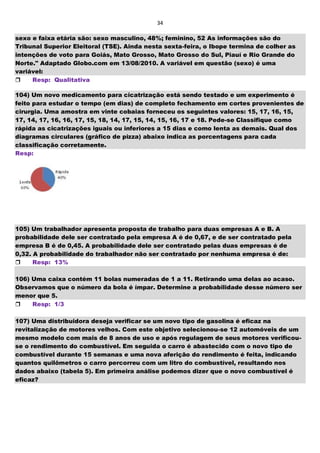 34
sexo e faixa etária são: sexo masculino, 48%; feminino, 52 As informações são do
Tribunal Superior Eleitoral (TSE). Ainda nesta sexta-feira, o Ibope termina de colher as
intenções de voto para Goiás, Mato Grosso, Mato Grosso do Sul, Piauí e Rio Grande do
Norte." Adaptado Globo.com em 13/08/2010. A variável em questão (sexo) é uma
variável:
Resp: Qualitativa
104) Um novo medicamento para cicatrização está sendo testado e um experimento é
feito para estudar o tempo (em dias) de completo fechamento em cortes provenientes de
cirurgia. Uma amostra em vinte cobaias forneceu os seguintes valores: 15, 17, 16, 15,
17, 14, 17, 16, 16, 17, 15, 18, 14, 17, 15, 14, 15, 16, 17 e 18. Pede-se Classifique como
rápida as cicatrizações iguais ou inferiores a 15 dias e como lenta as demais. Qual dos
diagramas circulares (gráfico de pizza) abaixo indica as porcentagens para cada
classificação corretamente.
Resp:
105) Um trabalhador apresenta proposta de trabalho para duas empresas A e B. A
probabilidade dele ser contratado pela empresa A é de 0,67, e de ser contratado pela
empresa B é de 0,45. A probabilidade dele ser contratado pelas duas empresas é de
0,32. A probabilidade do trabalhador não ser contratado por nenhuma empresa é de:
Resp: 13%
106) Uma caixa contém 11 bolas numeradas de 1 a 11. Retirando uma delas ao acaso.
Observamos que o número da bola é ímpar. Determine a probabilidade desse número ser
menor que 5.
Resp: 1/3
107) Uma distribuidora deseja verificar se um novo tipo de gasolina é eficaz na
revitalização de motores velhos. Com este objetivo selecionou-se 12 automóveis de um
mesmo modelo com mais de 8 anos de uso e após regulagem de seus motores verificou-
se o rendimento do combustível. Em seguida o carro é abastecido com o novo tipo de
combustível durante 15 semanas e uma nova aferição do rendimento é feita, indicando
quantos quilômetros o carro percorreu com um litro do combustível, resultando nos
dados abaixo (tabela 5). Em primeira análise podemos dizer que o novo combustível é
eficaz?
 