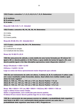 39
125) É dada a amostra: 1, 1, 2, 3, 4,5, 6, 6, 7, 8, 9. Determine:
A) A mediana.
B) O primeiro quartil.
C) A moda.
Resp (A) 5 (B) 2 (C) 1 e 6 - bimodal
126) É dada a amostra: 40, 44, 36, 36, 44. Determine:
A) A média.
B) A moda.
C) O desvio padrão.
Resp (A) 40 (B) 36 e 44 - bimodal (C) 4
127) É dada a amostra: 80, 84 e 76. Determine:
A) A variância.
B) O coeficiente de variação.
C) A amplitude total dos dados.
Resp: (A) 16 (B) 5% (C) 8
128) Em uma prova de cálculo, a nota média de uma turma formada por 40 alunos foi
igual a 28 e o desvio padrão a 4. Em Física, o grau médio da turma foi igual a 25, com
desvio padrão igual a 3,6. Que disciplina apresentou maior dispersão relativa?
Resp: CVcálculo = 4/28 = 0,143
CVfísica = 3,6/25 = 0,144
Logo as notas de física apresentaram maior dispersão que calculo
129) Em um treinamento de salto em altura, 3 atletas (A, B, C) realizaram 4 saltos cada
um e seus resultados estão fornecidos abaixo. Qual atleta teve melhor média e qual
deles foi mais regular?
Atleta A: 148 cm, 170 cm, 155 cm e 131 cm. Desvio Padrão = 14 cm
Atleta B: 151 cm, 145 cm, 150 cm e 152 cm. Desvio Padrão = 7,25 cm
Atleta C: 146 cm, 151 cm, 143 cm e 160 cm. Desvio Padrão = 41,5 cm
Resp: MA = 604/4 = 151 cm, MB = 598/4 = 149,5cm, MC = 600/4 = 150 cm
Logo o atleta A teve maior média.
Sobre a regularidade, será verificado pelo desvio padrão.
O Atleta B teve menor desvio padrão logo foi ao mais regular.
130) Se o aniversário de uma pessoa ocorrer no sábado, a probabilidade dela organizar
uma festa é de 80% e se o aniversário desta pessoa ocorrer em outro dia, a
probabilidade dela organizar uma festa é 40%. Pergunta-se:
 