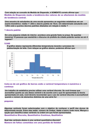 4
Com relação ao conceito de Medida de Dispersão, é SOMENTE correto afirmar que:
Medida de Dispersão mede a tendência dos valores de se afastarem da medida
de tendência central.
Uma amostra de estudantes de uma escola apresentou as seguintes estatísticas em um
exame biométrico: média = 1,65m e desvio padrão de 15cm. Um determinado estudante com
1,80m está a quantos desvios padrões afastados em relação à média ?
1 desvio padrão
Em uma pequena cidade do interior, acontece uma grande festa na praça. De quantas
maneiras 10 pessoas que assistirão o discurso do prefeito da cidade poderão sentar-se em 4
lugares?
5.040
O gráfico abaixo representa diferentes temperaturas durante o processo de
pasteurização do leite. Com relaçao ao gráfico abaixo, podemos afirmar que:
trata-se de um gráfico de barras onde a variável temperatura é numérica e
contínua
Um trabalho de estatística precisa utilizar uma variável discreta. Se você tivesse que
aconselhar quanto ao uso dessa variável e de acordo com o que foi apresentada na teoria
apresentada em aula, você deveria recomendar que o uso de variável discreta é aconselhável
quando o número de elementos distintos de uma série for:
pequeno
Algumas variáveis foram selecionadas com o objetivo de conhecer o perfil dos alunos de
determinada escola. Entre elas estão: número de irmãos, idade e bairro onde mora. Marque a
opção que classifica estas variáveis na ordem em que foram apresentadas.
Quantitativa Discreta, Quantitativa Contínua, Qualitativa
Qual das variáveis abaixo é uma variável quantitativa discreta?
Número de faltas cometidas em uma partida de futebol
 
