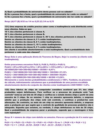 40
A) Qual a probabilidade do aniversário desta pessoa cair no sábado?
B) Se a pessoa fez a festa, qual a probabilidade do aniversário ter caído no sábado?
C) Se a pessoa fez a festa, qual a probabilidade do aniversário não ter caído no sábado?
Resp: (A)1/7 (B) 8/32 ou 1/4 ou 0,25 (C) 3/4 ou 0,75
131) Uma empresa de crédito precisa saber como a inadimplência está distribuída entre
seus clientes. Sabe-se que:
10 % dos clientes pertencem à classe A.
20 % dos clientes pertencem à classe B.
30 % dos clientes pertencem à classe C. 40 % dos clientes pertencem à classe D.
Dentre os clientes da classe A, 5 % estão inadimplentes.
Dentre os clientes da classe B, 8 % estão inadimplentes.
Dentre os clientes da classe C, 10 % estão inadimplentes.
Dentre os clientes da classe D, 2 % estão inadimplentes.
Um cliente é escolhido aleatoriamente e está inadimplente. Qual a probabilidade dele
pertencer a cada uma das classes?
Resp: Esta é uma aplicação direta do Teorema de Bayes. Seja I o evento: {o cliente está
inadimplente}.
Então procuramos encontrar Pr(A| I), Pr(B| I), Pr(C|I) e Pr(D| I).
Pr(A/I) = (5%).(10%)/(5%).(10%) + (8%).(20%) + (10%).(30%) + (2%).(40%) =
50/10000/(50+160+300+80)/10000 = 50/590 = 8,47%
Pr(B/I) = 160/10000/(50+160+300+80)/10000 = 160/590= 27,12%
Pr(C/I) = 300/10000/(50+160+300+80)/10000 = 300/590= 50,85%
Pr(D/I) = 80/10000/(50+160+300+80)/10000 = 80/590 =13,56%
Obviamente a soma destas probabilidades condicionais é 100%. Também, no processo
de cálculo, indiretamente calculamos que a probabilidade de uma pessoa escolhida
aleatoriamente dentro do conjunto de clientes estar inadimplente é320/10000 = 3.2%.
132) Uma fábrica de chips de computador considera aceitável que 3% dos chips
produzidos sejam defeituosos. Para verificar se o processo de produção está "sob
controle" toma-se um lote de 30 chips e verifica-se o estado destes chips a partir de uma
amostra de 5 chips. Se no máximo 1 chip na amostra apresenta defeito, a empresa
admite que a produção dos chips está sob controle, e continua a produzi-los sem
alterações. Do contrário, se mais de um chip na amostra apresenta defeito, a empresa
pára a produção por que supõe que o controle de qualidade do processo produtivo não é
adequado. Suponha que existem, na verdade, 3 chips defeituosos no lote de 30 chips.
Qual a probabilidade da empresa parar a produção, supondo que a mostragem é feita
com reposição?
Resp: X = número de chips com defeito na amostra. Para-se a produção de X é maior que
1.
Pr(X > 1) = Pr(X = 2) + Pr(X = 3) + Pr(X = 4) + Pr(X = 5) ou 1 - [ Pr(X = 0) + Pr(X = 1) ]
Pr(X > 1) = 1 - [ C5,0 . (0,1)0 . (0,9)5 + C5,1 . (0,1)1 . (0,9)4 ] = 8,15%
 