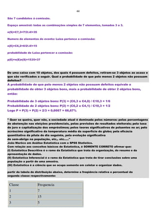 44
São 7 candidatos á comissão.
Espaço amostral: todas as combinações simples de 7 elementos, tomados 3 a 3.
n(S)=C7,3=7!3!.4!=35
Numero de elementos do evento: Luiza pertence a comissão:
n(E)=C6,2=6!2!.4!=15
probabilidade de Luiza pertencer a comissão:
p(E)=n(E)n(S)=1535=37
De uma caixa com 10 objetos, dos quais 4 possuem defeitos, retiram-se 3 objetos ao acaso e
que são verificados a seguir. Qual a probabilidade de que pelo menos 2 objetos não possuam
defeitos?
A probabilidade de que pelo menos 2 objetos não possuam defeitos equivale a
probabilidade de obter 3 objetos bons, mais a probabilidade de obter 2 objetos bons,
então:
Probabilidade de 3 objetos bons: P(3) = (C6,3 x C4,0) / C10,3 = 1/6
Probabilidade de 2 objetos bons: P(2) = (C6,2 x C4,1) / C10,3 = 1/2
Logo P = P(3) + P(2) = 2/3 = 0,6667 = 66,67%
" Quer se queira, quer não, a sociedade atual é dominada pelos números: pelas percentagens
de abstenção nas eleições presidenciais, pelas previsões de resultados eleitorais; pela taxa
de juro e capitalização dos empréstimos; pelos teores significativos de poluentes no ar; pelo
acréscimo significativo da temperatura média da superfície do globo; pela eficácia
quantitativa da pílula do dia seguinte, pela evolução significativa
de sem-abrigo na população, etc,. etc....."
João Marôco em Análise Estatística com o SPSS Statistics.
Com relação aos conceitos básicos de Estatística, é SOMENTE CORRETO afirmar que:
(I) Estatística Descritiva é o ramo da Estatística que trata da organização, do resumo e da
apresentação de dados.
(II) Estatística Inferencial é o ramo da Estatística que trata de tirar conclusões sobre uma
população a partir de uma amostra.
(III) Estatística é a ciência que se ocupa somente em coletar e organizar dados.
partir da tabela de distribuição abaixo, determine a freqüência relativa e percentual da
segunda classe respectivamente:
 