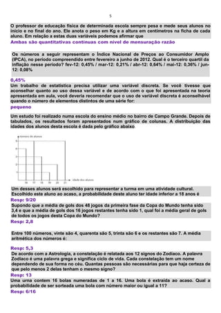 5
O professor de educação física de determinada escola sempre pesa e mede seus alunos no
início e no final do ano. Ele anota o peso em Kg e a altura em centímetros na ficha de cada
aluno. Em relação a estas duas variáveis podemos afirmar que
Ambas são quantitativas contínuas com nível de mensuração razão
Os números a seguir representam o Índice Nacional de Preços ao Consumidor Amplo
(IPCA), no período compreendido entre fevereiro a junho de 2012. Qual é o terceiro quartil da
inflação nesse período? fev-12: 0,45% / mar-12: 0,21% / abr-12: 0,64% / mai-12: 0,36% / jun-
12: 0,08%
0,45%
Um trabalho de estatística precisa utilizar uma variável discreta. Se você tivesse que
aconselhar quanto ao uso dessa variável e de acordo com o que foi apresentada na teoria
apresentada em aula, você deveria recomendar que o uso de variável discreta é aconselhável
quando o número de elementos distintos de uma série for:
pequeno
Um estudo foi realizado numa escola do ensino médio no bairro de Campo Grande. Depois de
tabulados, os resultados foram apresentados num gráfico de colunas. A distribuição das
idades dos alunos desta escola é dada pelo gráfico abaixo.
Um desses alunos será escolhido para representar a turma em uma atividade cultural.
Escolhido este aluno ao acaso, a probabilidade deste aluno ter idade inferior a 18 anos é
Resp: 9/20
Supondo que a média de gols dos 48 jogos da primeira fase da Copa do Mundo tenha sido
3,4 e que a média de gols dos 16 jogos restantes tenha sido 1, qual foi a média geral de gols
de todos os jogos desta Copa do Mundo?
Resp: 2,8
Entre 100 números, vinte são 4, quarenta são 5, trinta são 6 e os restantes são 7. A média
aritmética dos números é:
Resp: 5,3
De acordo com a Astrologia, a constelação é relatada aos 12 signos do Zodíaco. A palavra
Zodíaco é uma palavra grega e significa ciclo de vida. Cada constelação tem um nome
dependendo de sua forma no céu. Quantas pessoas são necessárias para que haja certeza de
que pelo menos 2 delas tenham o mesmo signo?
Resp: 13
Uma urna contem 16 bolas numeradas de 1 a 16. Uma bola é extraída ao acaso. Qual a
probabilidade de ser sorteada uma bola com número maior ou igual a 11?
Resp: 6/16
 