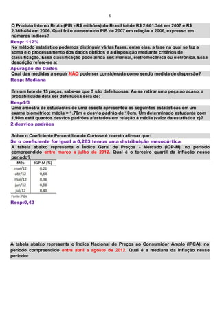 6
O Produto Interno Bruto (PIB - R$ milhões) do Brasil foi de R$ 2.661.344 em 2007 e R$
2.369.484 em 2006. Qual foi o aumento do PIB de 2007 em relação a 2006, expresso em
números índices?
Resp: 112%
No método estatístico podemos distinguir várias fases, entre elas, a fase na qual se faz a
soma e o processamento dos dados obtidos e a disposição mediante critérios de
classificação. Essa classificação pode ainda ser: manual, eletromecânica ou eletrônica. Essa
descrição refere-se a:
Apuração de Dados
Qual das medidas a seguir NÃO pode ser considerada como sendo medida de dispersão?
Resp: Mediana
Em um lote de 15 peças, sabe-se que 5 são defeituosas. Ao se retirar uma peça ao acaso, a
probabilidade dela ser defeituosa será de:
Resp1/3
Uma amostra de estudantes de uma escola apresentou as seguintes estatísticas em um
exame biométrico: média = 1,70m e desvio padrão de 10cm. Um determinado estudante com
1,90m está quantos desvios padrões afastados em relação à média (valor da estatística z)?
2 desvios padrões
Sobre o Coeficiente Percentílico de Curtose é correto afirmar que:
Se o coeficiente for igual a 0,263 temos uma distribuição mesocúrtica.
A tabela abaixo representa o Índice Geral de Preços - Mercado (IGP-M), no período
compreendido entre março a julho de 2012. Qual é o terceiro quartil da inflação nesse
período?
Resp:0,43
A tabela abaixo representa o Índice Nacional de Preços ao Consumidor Amplo (IPCA), no
período compreendido entre abril a agosto de 2012. Qual é a mediana da inflação nesse
período?
 
