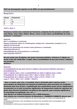 8
2010 um desempenho superior ao de 2009, em aproximadamente:
Resp:33,3%
Classe Frequencia
1 7
2 15
3 5
15/27 e 55,6 %
Precisa-se montar uma comissão de formatura, composta de três pessoas sorteadas
entre Maria, João, Pedro, Kleber, Mauro, Jonas e Luíza. Qual a probabilidade de Luíza
pertencer a comissão?
Gabarito:
São 7 candidatos á comissão.
Espaço amostral: todas as combinações simples de 7 elementos, tomados 3 a 3.
n(S)=C7,3=7!3!.4!=35
Numero de elementos do evento: Luiza pertence a comissão:
n(E)=C6,2=6!2!.4!=15
probabilidade de Luiza pertencer a comissão:
p(E)=n(E)n(S)=1535=37
De uma caixa com 10 objetos, dos quais 4 possuem defeitos, retiram-se 3 objetos ao
acaso e que são verificados a seguir. Qual a probabilidade de que pelo menos 2 objetos
não possuam
defeitos?
Gabarito:
A probabilidade de que pelo menos 2 objetos não possuam defeitos equivale a
probabilidade de
obter 3 objetos bons, mais a probabilidade de obter 2 objetos bons, então:
Probabilidade de 3 objetos bons: P(3) = (C6,3 x C4,0) / C10,3 = 1/6
Probabilidade de 2 objetos bons: P(2) = (C6,2 x C4,1) / C10,3 = 1/2
Logo P = P(3) + P(2) = 2/3 = 0,6667 = 66,67%
" Quer se queira, quer não, a sociedade atual é dominada pelos números: pelas
percentagens de abstenção nas eleições presidenciais, pelas previsões de resultados
eleitorais; pela taxa de juro e capitalização dos empréstimos; pelos teores significativos
de poluentes no ar; pelo acréscimo significativo da temperatura média da superfície do
globo; pela eficácia quantitativa da pílula do dia seguinte, pela evolução significativa
de sem-abrigo na população, etc,. etc....."
João Marôco em Análise Estatística com o SPSS Statistics.
Com relação aos conceitos básicos de Estatística, é SOMENTE CORRETO afirmar que:
(I) Estatística Descritiva é o ramo da Estatística que trata da organização, do resumo e da apresentação de
dados.
(II) Estatística Inferencial é o ramo da Estatística que trata de tirar conclusões sobre uma população a partir
de uma amostra.
(III) Estatística é a ciência que se ocupa somente em coletar e organizar dados.
 
