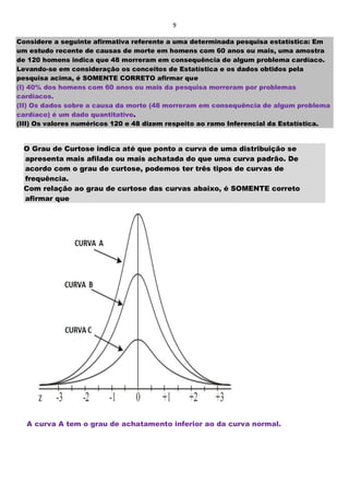 9
Considere a seguinte afirmativa referente a uma determinada pesquisa estatística: Em
um estudo recente de causas de morte em homens com 60 anos ou mais, uma amostra
de 120 homens indica que 48 morreram em consequência de algum problema cardíaco.
Levando-se em consideração os conceitos de Estatística e os dados obtidos pela
pesquisa acima, é SOMENTE CORRETO afirmar que
(I) 40% dos homens com 60 anos ou mais da pesquisa morreram por problemas
cardíacos.
(II) Os dados sobre a causa da morte (48 morreram em consequência de algum problema
cardíaco) é um dado quantitativo.
(III) Os valores numéricos 120 e 48 dizem respeito ao ramo Inferencial da Estatística.
O Grau de Curtose indica até que ponto a curva de uma distribuição se
apresenta mais afilada ou mais achatada do que uma curva padrão. De
acordo com o grau de curtose, podemos ter três tipos de curvas de
frequência.
Com relação ao grau de curtose das curvas abaixo, é SOMENTE correto
afirmar que
A curva A tem o grau de achatamento inferior ao da curva normal.
 