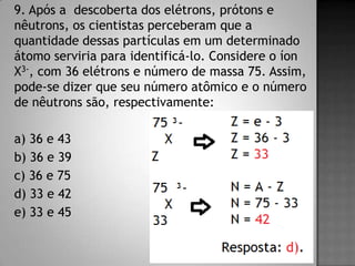 9. Após a descoberta dos elétrons, prótons e
nêutrons, os cientistas perceberam que a
quantidade dessas partículas em um determinado
átomo serviria para identificá-lo. Considere o íon
X3-, com 36 elétrons e número de massa 75. Assim,
pode-se dizer que seu número atômico e o número
de nêutrons são, respectivamente:
a) 36 e 43
b) 36 e 39
c) 36 e 75
d) 33 e 42
e) 33 e 45
 