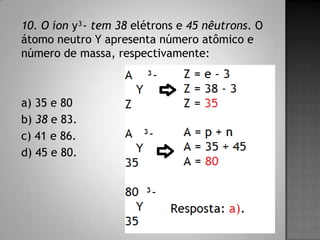 10. O íon y³- tem 38 elétrons e 45 nêutrons. O
átomo neutro Y apresenta número atômico e
número de massa, respectivamente:
a) 35 e 80
b) 38 e 83.
c) 41 e 86.
d) 45 e 80.
 