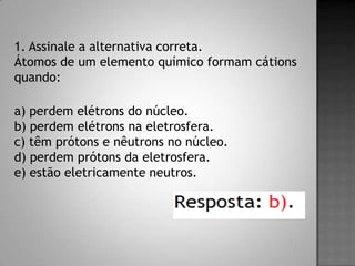 1. Assinale a alternativa correta.
Átomos de um elemento químico formam cátions
quando:
a) perdem elétrons do núcleo.
b) perdem elétrons na eletrosfera.
c) têm prótons e nêutrons no núcleo.
d) perdem prótons da eletrosfera.
e) estão eletricamente neutros.
 