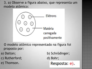 3. a) Observe a figura abaixo, que representa um
modelo atômico:
O modelo atômico representado na figura foi
proposto por:
a) Dalton; b) Schrödinger;
c) Rutherford; d) Bohr;
e) Thomson.
 