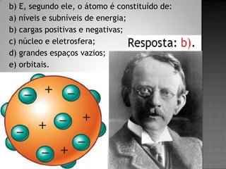 b) E, segundo ele, o átomo é constituído de:
a) níveis e subníveis de energia;
b) cargas positivas e negativas;
c) núcleo e eletrosfera;
d) grandes espaços vazios;
e) orbitais.
 