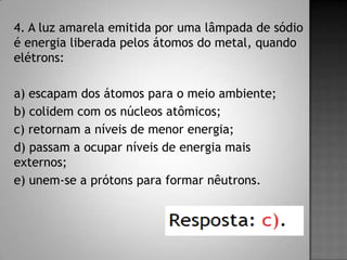 4. A luz amarela emitida por uma lâmpada de sódio
é energia liberada pelos átomos do metal, quando
elétrons:
a) escapam dos átomos para o meio ambiente;
b) colidem com os núcleos atômicos;
c) retornam a níveis de menor energia;
d) passam a ocupar níveis de energia mais
externos;
e) unem-se a prótons para formar nêutrons.
 