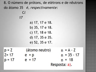 8. O número de prótons, de elétrons e de nêutrons
do átomo 35 é, respectivamente:
Cl
17
a) 17, 17 e 18.
b) 35, 17 e 18.
c) 17, 18 e 18.
d) 17, 35 e 35.
e) 52, 35 e 17.
 